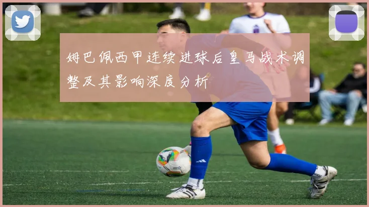 姆巴佩西甲连续进球后皇马战术调整及其影响深度分析