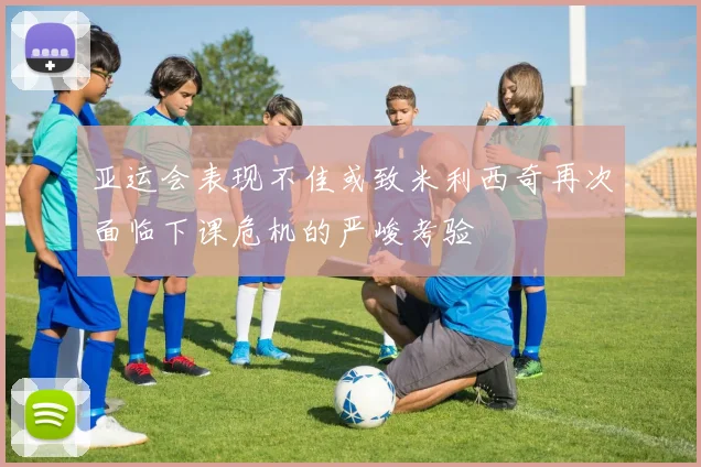亚运会表现不佳或致米利西奇再次面临下课危机的严峻考验