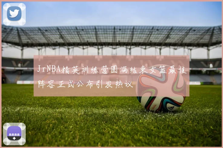 JrNBA精英训练营圆满结束女篮最佳阵容正式公布引发热议