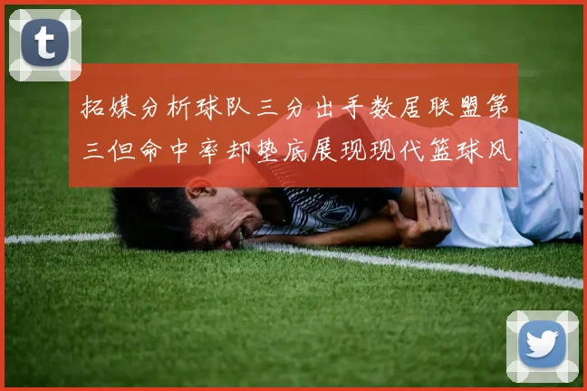 拓媒分析球队三分出手数居联盟第三但命中率却垫底展现现代篮球风格