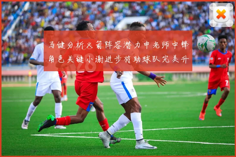 马健分析火箭阵容潜力申老师中锋角色关键小谢进步将助球队完美升级