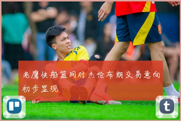 老鹰快船篮网对杰伦布朗交易意向初步显现