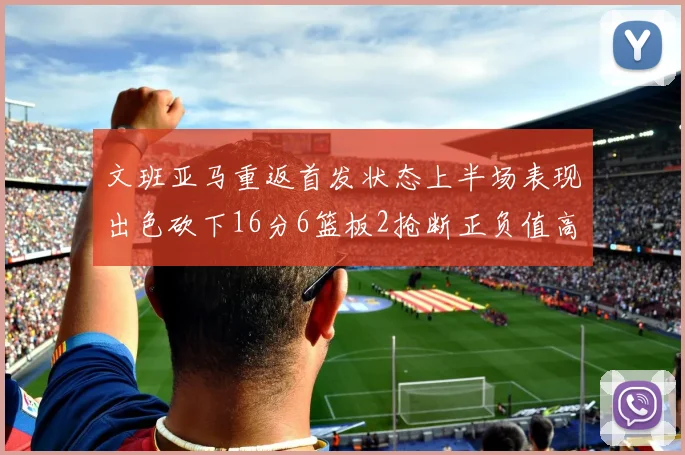文班亚马重返首发状态上半场表现出色砍下16分6篮板2抢断正负值高达21