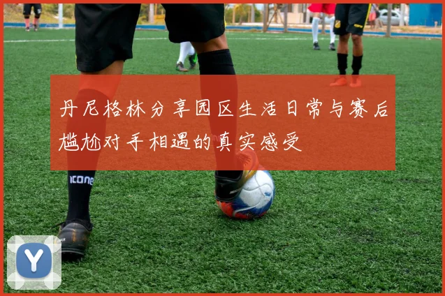 丹尼格林分享园区生活日常与赛后尴尬对手相遇的真实感受