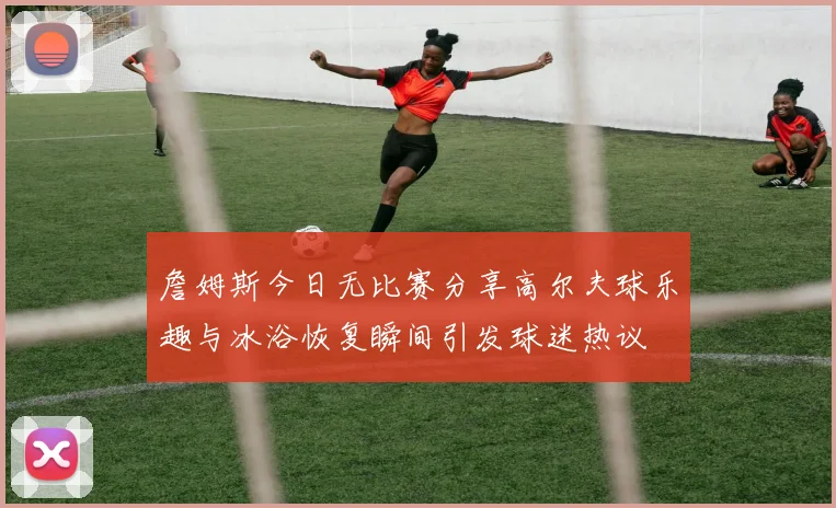 詹姆斯今日无比赛分享高尔夫球乐趣与冰浴恢复瞬间引发球迷热议