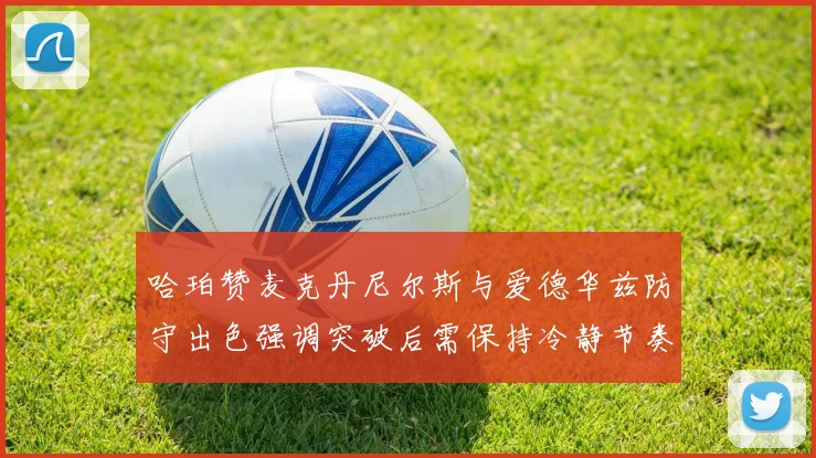 哈珀赞麦克丹尼尔斯与爱德华兹防守出色强调突破后需保持冷静节奏