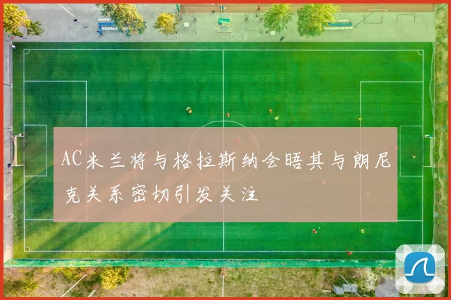 AC米兰将与格拉斯纳会晤其与朗尼克关系密切引发关注