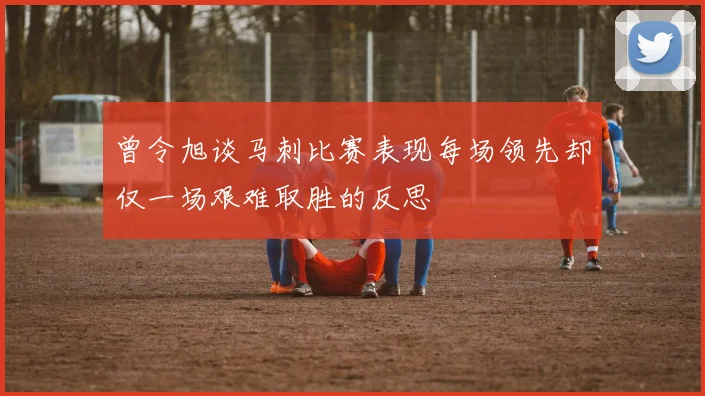 曾令旭谈马刺比赛表现每场领先却仅一场艰难取胜的反思