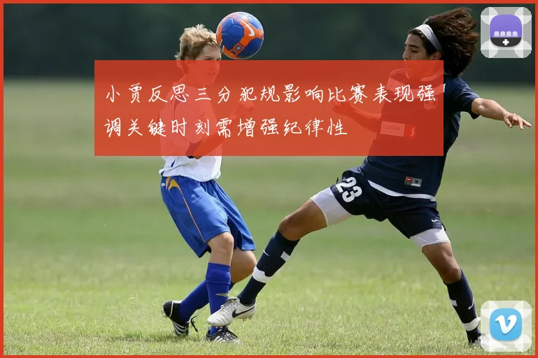 小贾反思三分犯规影响比赛表现强调关键时刻需增强纪律性
