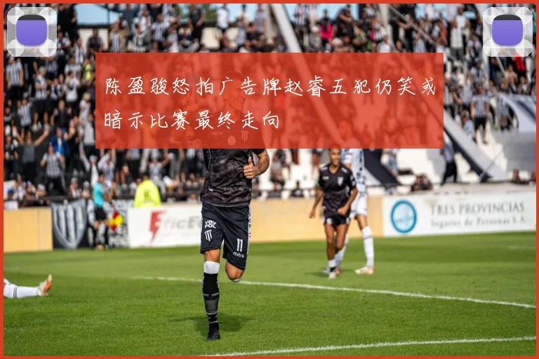 陈盈骏怒拍广告牌赵睿五犯仍笑或暗示比赛最终走向