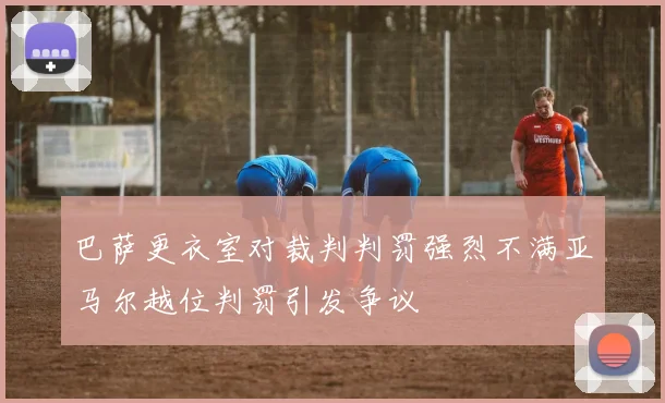 巴萨更衣室对裁判判罚强烈不满亚马尔越位判罚引发争议