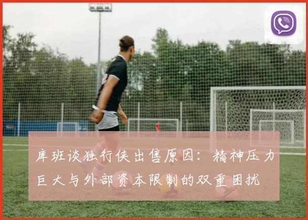 库班谈独行侠出售原因：精神压力巨大与外部资本限制的双重困扰