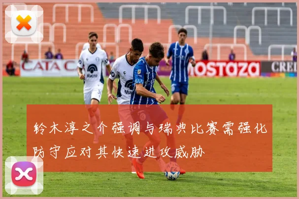 铃木淳之介强调与瑞典比赛需强化防守应对其快速进攻威胁