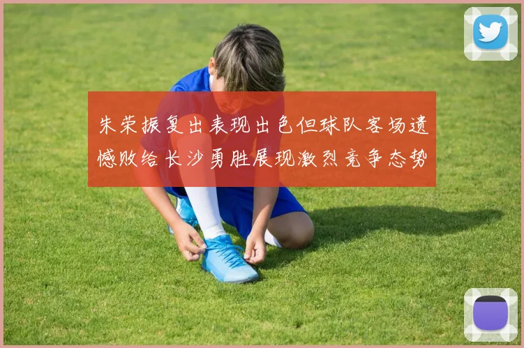 朱荣振复出表现出色但球队客场遗憾败给长沙勇胜展现激烈竞争态势