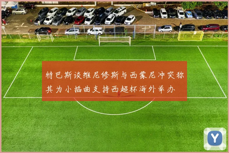 特巴斯谈维尼修斯与西蒙尼冲突称其为小插曲支持西超杯海外举办