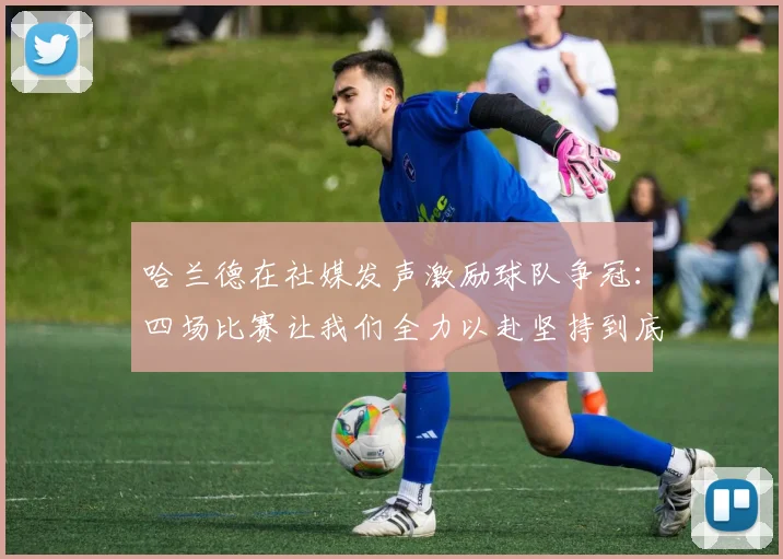 哈兰德在社媒发声激励球队争冠：四场比赛让我们全力以赴坚持到底