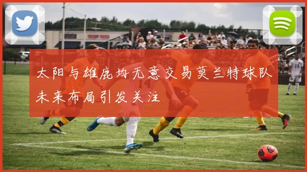 太阳与雄鹿均无意交易莫兰特球队未来布局引发关注