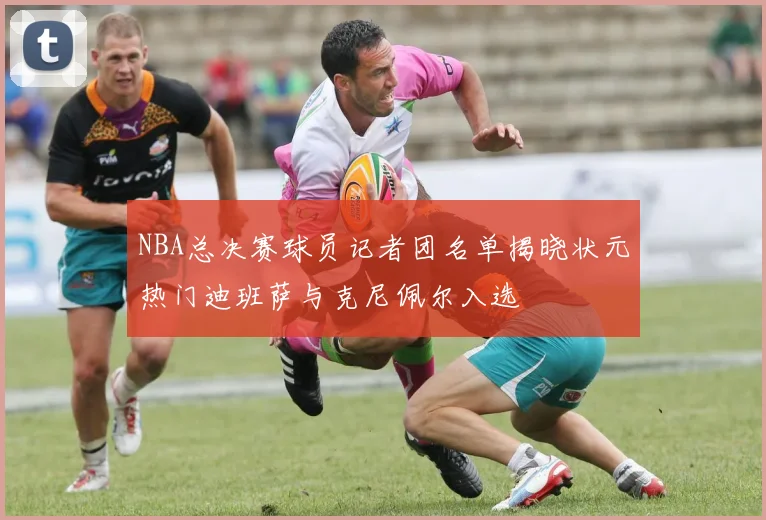 NBA总决赛球员记者团名单揭晓状元热门迪班萨与克尼佩尔入选