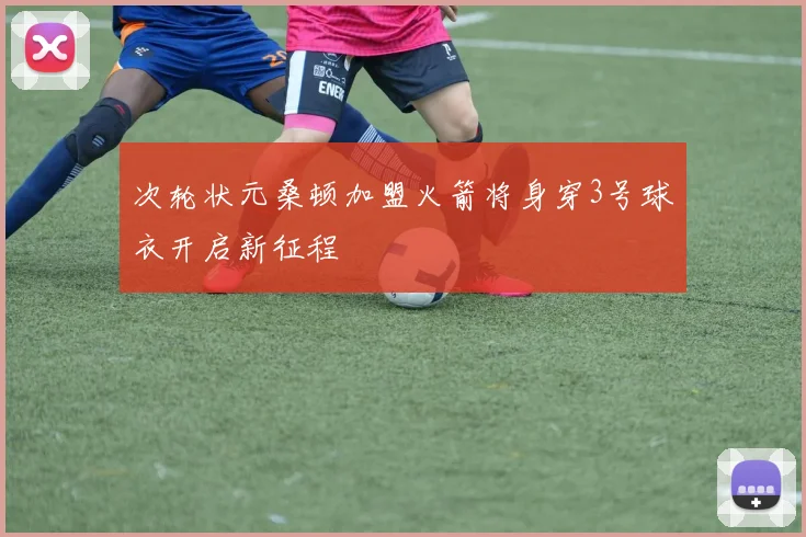 次轮状元桑顿加盟火箭将身穿3号球衣开启新征程