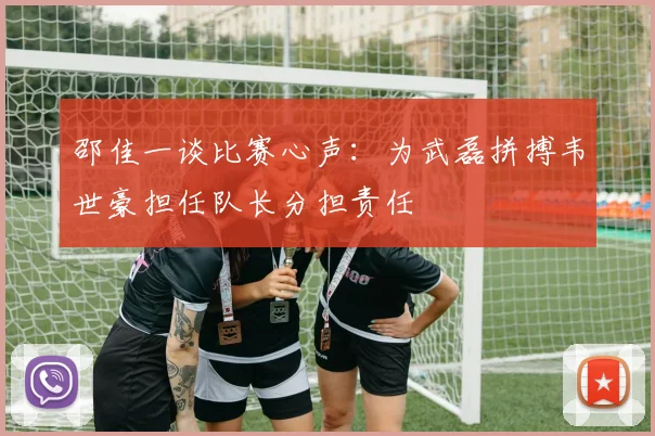 邵佳一谈比赛心声:为武磊拼搏韦世豪担任队长分担责任