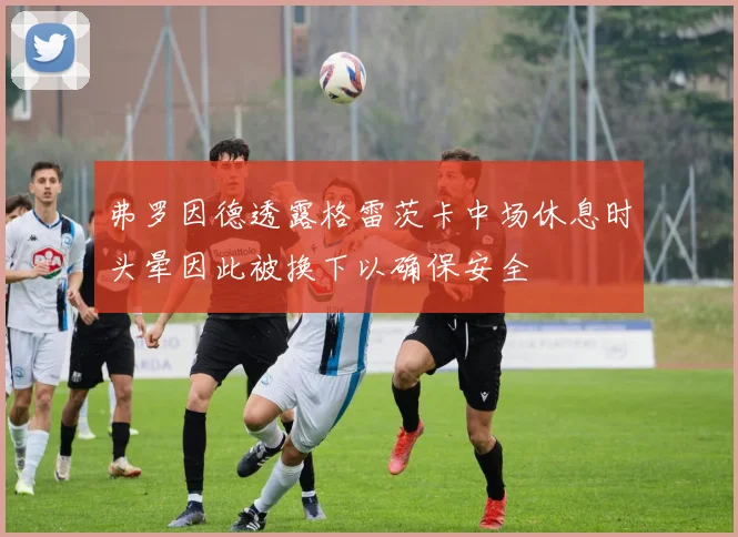 弗罗因德透露格雷茨卡中场休息时头晕因此被换下以确保安全