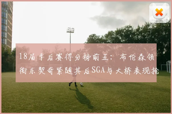 18届季后赛得分榜前五:布伦森领衔东契奇紧随其后SGA与大桥表现抢眼