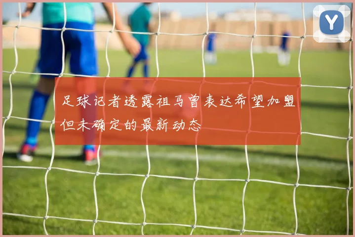 足球记者透露祖马曾表达希望加盟但未确定的最新动态