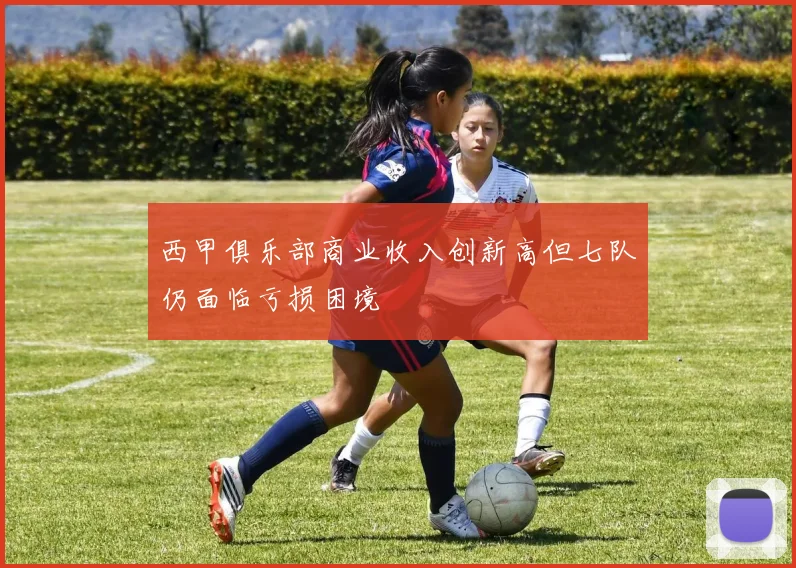 西甲俱乐部商业收入创新高但七队仍面临亏损困境
