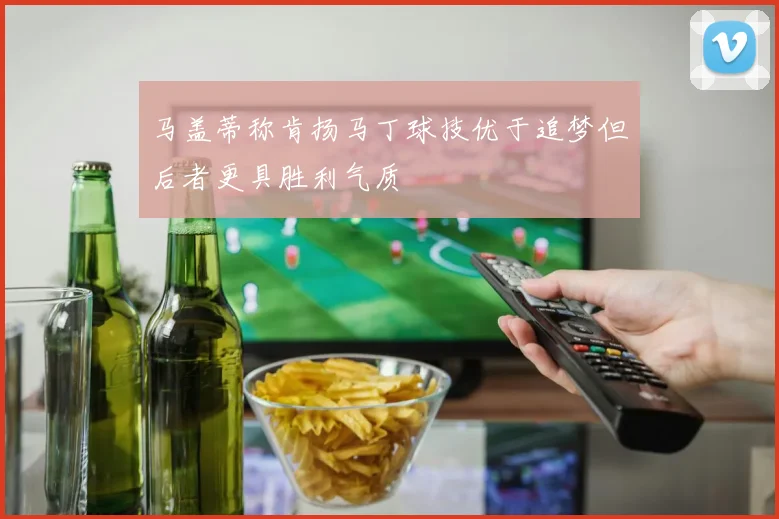马盖蒂称肯扬马丁球技优于追梦但后者更具胜利气质