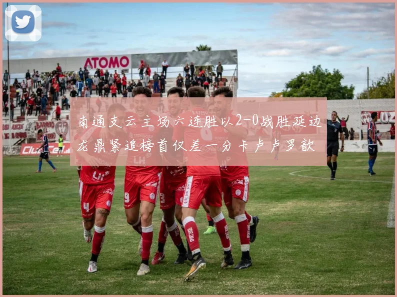 南通支云主场六连胜以2-0战胜延边龙鼎紧追榜首仅差一分卡卢卢罗歆破门助力