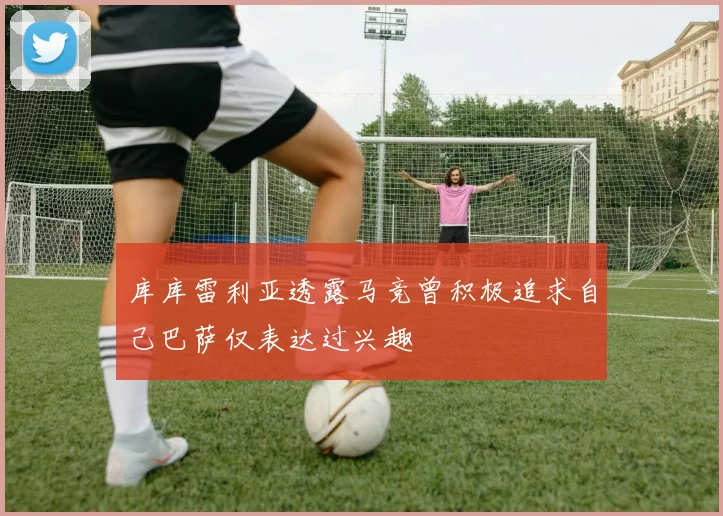 库库雷利亚透露马竞曾积极追求自己巴萨仅表达过兴趣