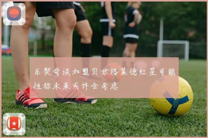 东契奇谈加盟贝尔格莱德红星可能性称未来或许会考虑