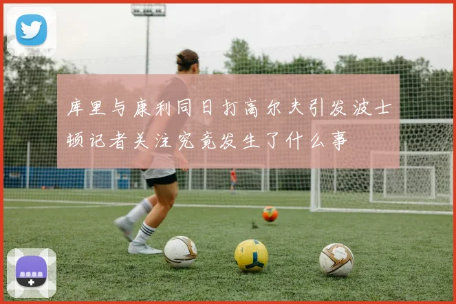 库里与康利同日打高尔夫引发波士顿记者关注究竟发生了什么事