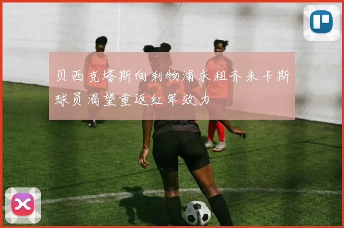 贝西克塔斯向利物浦求租齐米卡斯球员渴望重返红军效力